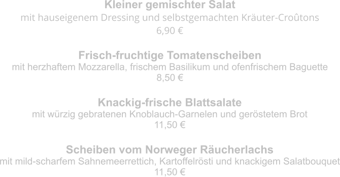 Kleiner gemischter Salat mit hauseigenem Dressing und selbstgemachten Kräuter-Croûtons 6,90 € Frisch-fruchtige Tomatenscheiben mit herzhaftem Mozzarella, frischem Basilikum und ofenfrischem Baguette 8,50 € Knackig-frische Blattsalate mit würzig gebratenen Knoblauch-Garnelen und geröstetem Brot 11,50 € Scheiben vom Norweger Räucherlachs mit mild-scharfem Sahnemeerrettich, Kartoffelrösti und knackigem Salatbouquet 11,50 €