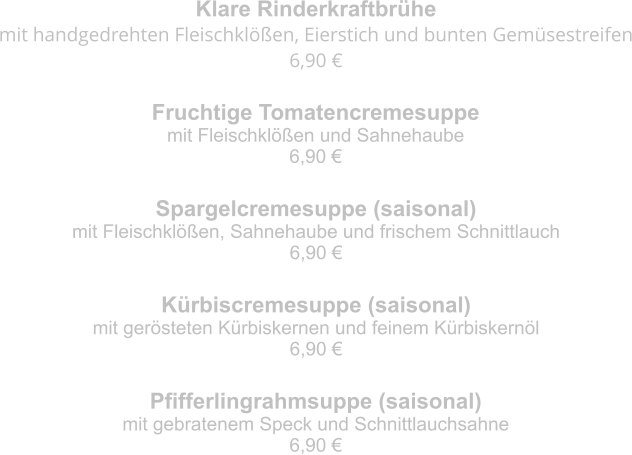 Klare Rinderkraftbrühe mit handgedrehten Fleischklößen, Eierstich und bunten Gemüsestreifen 6,90 € Fruchtige Tomatencremesuppe mit Fleischklößen und Sahnehaube 6,90 € Spargelcremesuppe (saisonal) mit Fleischklößen, Sahnehaube und frischem Schnittlauch 6,90 € Kürbiscremesuppe (saisonal) mit gerösteten Kürbiskernen und feinem Kürbiskernöl 6,90 € Pfifferlingrahmsuppe (saisonal) mit gebratenem Speck und Schnittlauchsahne 6,90 €