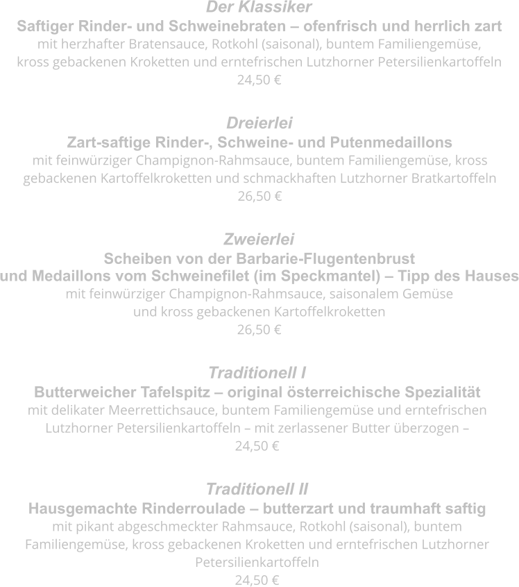 Saftiger Rinder- und Schweinebraten – ofenfrisch und herrlich zart mit herzhafter Bratensauce, Rotkohl (saisonal), buntem Familiengemüse,  kross gebackenen Kroketten und erntefrischen Lutzhorner Petersilienkartoffeln 24,50 € Der Klassiker  Zart-saftige Rinder-, Schweine- und Putenmedaillons mit feinwürziger Champignon-Rahmsauce, buntem Familiengemüse, kross  gebackenen Kartoffelkroketten und schmackhaften Lutzhorner Bratkartoffeln 26,50 € Dreierlei  Scheiben von der Barbarie-Flugentenbrust  und Medaillons vom Schweinefilet (im Speckmantel) – Tipp des Hauses mit feinwürziger Champignon-Rahmsauce, saisonalem Gemüse  und kross gebackenen Kartoffelkroketten 26,50 € Zweierlei  Butterweicher Tafelspitz – original österreichische Spezialität mit delikater Meerrettichsauce, buntem Familiengemüse und erntefrischen  Lutzhorner Petersilienkartoffeln – mit zerlassener Butter überzogen – 24,50 € Traditionell I  Hausgemachte Rinderroulade – butterzart und traumhaft saftig mit pikant abgeschmeckter Rahmsauce, Rotkohl (saisonal), buntem  Familiengemüse, kross gebackenen Kroketten und erntefrischen Lutzhorner  Petersilienkartoffeln 24,50 € Traditionell II