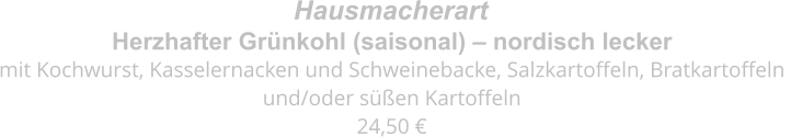 Herzhafter Grünkohl (saisonal) – nordisch lecker mit Kochwurst, Kasselernacken und Schweinebacke, Salzkartoffeln, Bratkartoffeln  und/oder süßen Kartoffeln 24,50 €  Hausmacherart