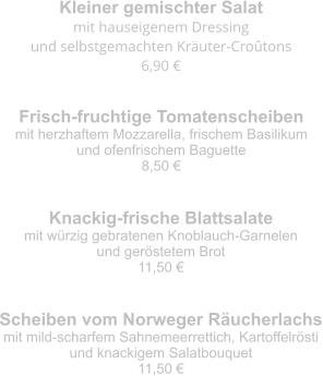 Kleiner gemischter Salat mit hauseigenem Dressing  und selbstgemachten Kräuter-Croûtons 6,90 € Frisch-fruchtige Tomatenscheiben mit herzhaftem Mozzarella, frischem Basilikum  und ofenfrischem Baguette 8,50 € Knackig-frische Blattsalate mit würzig gebratenen Knoblauch-Garnelen  und geröstetem Brot 11,50 € Scheiben vom Norweger Räucherlachs mit mild-scharfem Sahnemeerrettich, Kartoffelrösti  und knackigem Salatbouquet 11,50 €