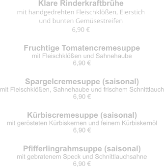 Klare Rinderkraftbrühe mit handgedrehten Fleischklößen, Eierstich  und bunten Gemüsestreifen 6,90 € Fruchtige Tomatencremesuppe mit Fleischklößen und Sahnehaube 6,90 € Spargelcremesuppe (saisonal) mit Fleischklößen, Sahnehaube und frischem Schnittlauch 6,90 € Kürbiscremesuppe (saisonal) mit gerösteten Kürbiskernen und feinem Kürbiskernöl 6,90 € Pfifferlingrahmsuppe (saisonal) mit gebratenem Speck und Schnittlauchsahne 6,90 €