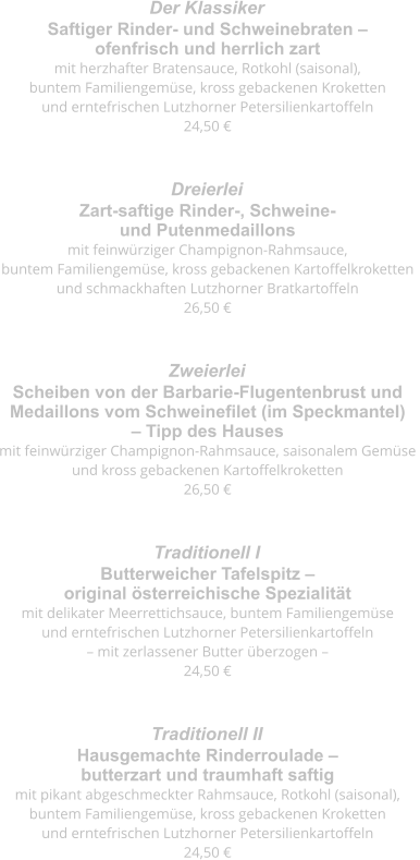 Saftiger Rinder- und Schweinebraten –  ofenfrisch und herrlich zart mit herzhafter Bratensauce, Rotkohl (saisonal),  buntem Familiengemüse, kross gebackenen Kroketten  und erntefrischen Lutzhorner Petersilienkartoffeln 24,50 € Der Klassiker  Zart-saftige Rinder-, Schweine-  und Putenmedaillons mit feinwürziger Champignon-Rahmsauce,  buntem Familiengemüse, kross gebackenen Kartoffelkroketten  und schmackhaften Lutzhorner Bratkartoffeln 26,50 € Dreierlei  Scheiben von der Barbarie-Flugentenbrust und  Medaillons vom Schweinefilet (im Speckmantel)  – Tipp des Hauses mit feinwürziger Champignon-Rahmsauce, saisonalem Gemüse  und kross gebackenen Kartoffelkroketten 26,50 € Zweierlei  Butterweicher Tafelspitz –  original österreichische Spezialität mit delikater Meerrettichsauce, buntem Familiengemüse  und erntefrischen Lutzhorner Petersilienkartoffeln  – mit zerlassener Butter überzogen – 24,50 € Traditionell I  Hausgemachte Rinderroulade –  butterzart und traumhaft saftig mit pikant abgeschmeckter Rahmsauce, Rotkohl (saisonal),  buntem Familiengemüse, kross gebackenen Kroketten  und erntefrischen Lutzhorner Petersilienkartoffeln 24,50 € Traditionell II